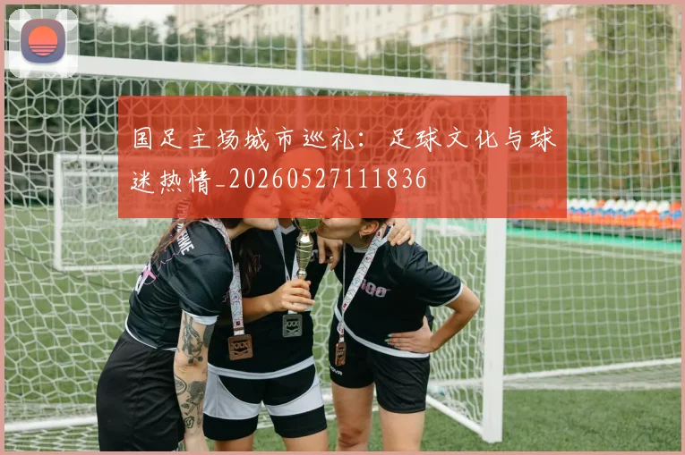 国足主场城市巡礼：足球文化与球迷热情_20260527111836