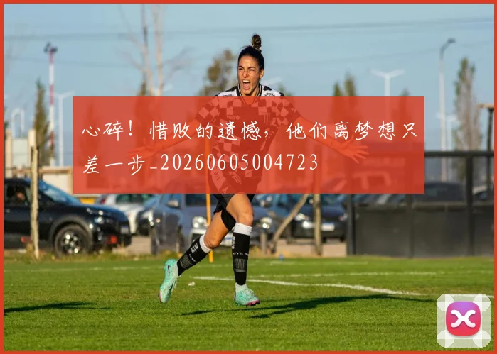 心碎！惜败的遗憾，他们离梦想只差一步_20260605004723