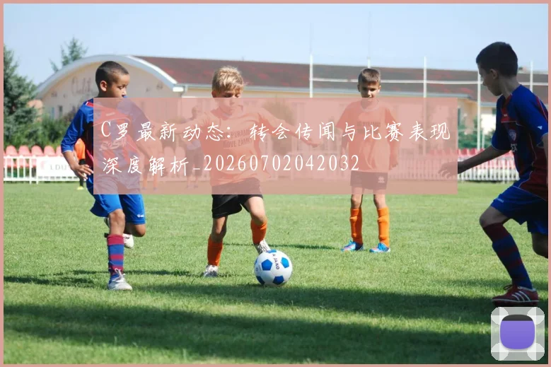 C罗最新动态：转会传闻与比赛表现深度解析_20260702042032
