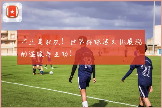 不止是狂欢！世界杯球迷文化展现的温暖与互助！