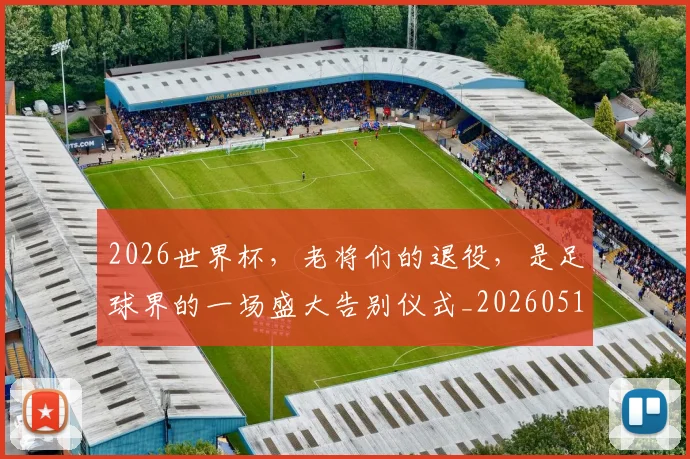 2026世界杯，老将们的退役，是足球界的一场盛大告别仪式_20260518215415