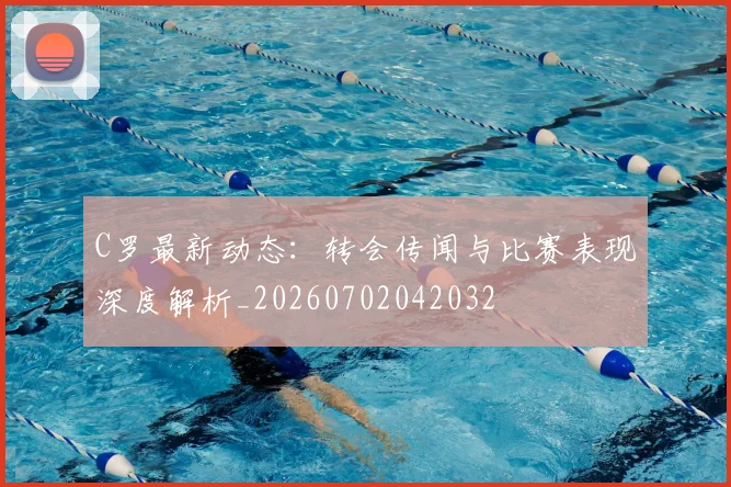 C罗最新动态：转会传闻与比赛表现深度解析_20260702042032