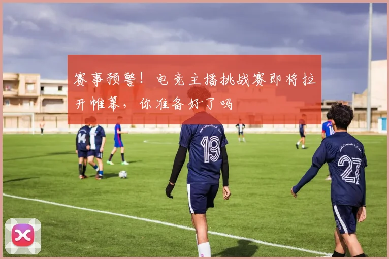 赛事预警！电竞主播挑战赛即将拉开帷幕，你准备好了吗