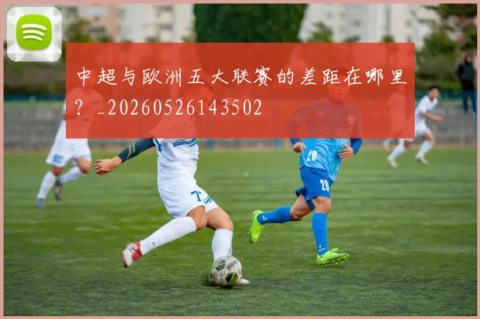 中超与欧洲五大联赛的差距在哪里？_20260526143502