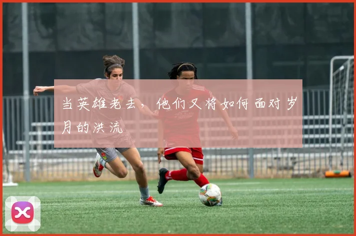 当英雄老去，他们又将如何面对岁月的洪流