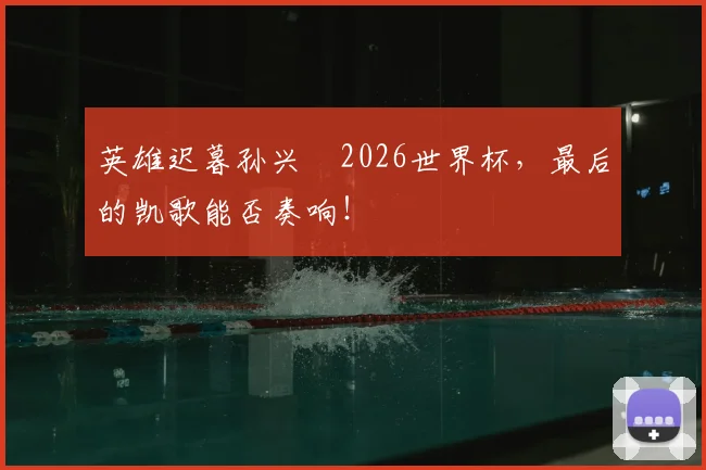 英雄迟暮孙兴慜2026世界杯，最后的凯歌能否奏响！