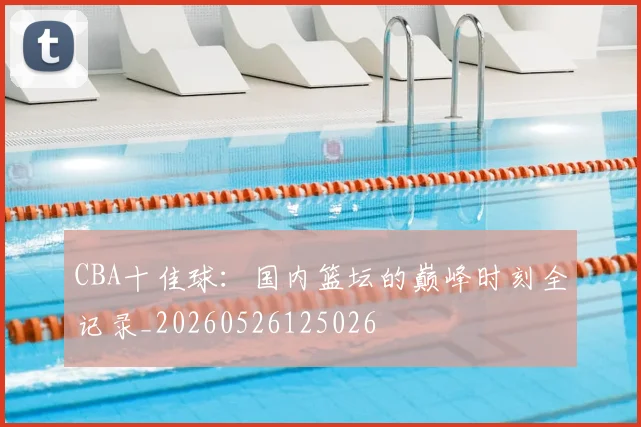 CBA十佳球:国内篮坛的巅峰时刻全记录_20260526125026