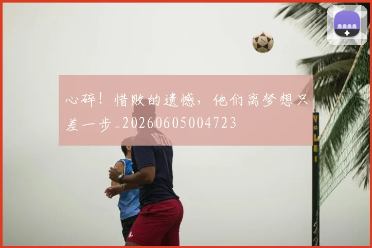 心碎！惜败的遗憾，他们离梦想只差一步_20260605004723