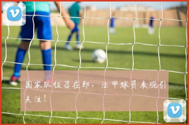 国家队征召在即，法甲球员表现引关注！