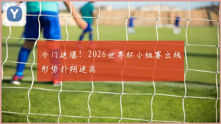 冷门迭爆！2026世界杯小组赛出线形势扑朔迷离