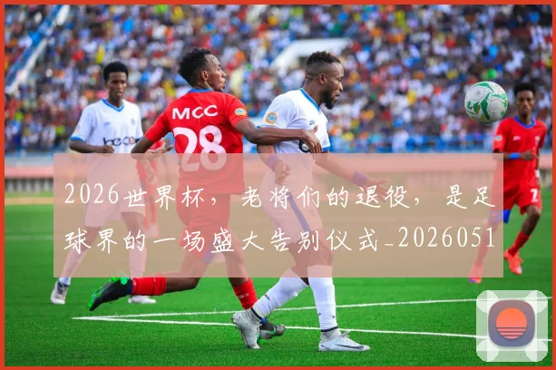 2026世界杯，老将们的退役，是足球界的一场盛大告别仪式_20260518215415
