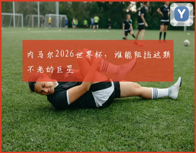 内马尔2026世界杯，谁能阻挡这颗不老的巨星