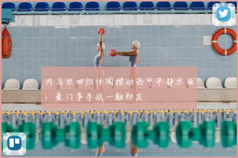 内马尔回归传闻搅动西甲平静水面，豪门争夺战一触即发
