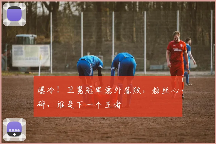 爆冷！卫冕冠军意外落败，粉丝心碎，谁是下一个王者