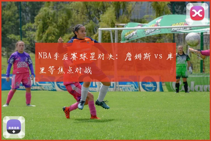 NBA季后赛球星对决：詹姆斯 vs 库里等焦点对战