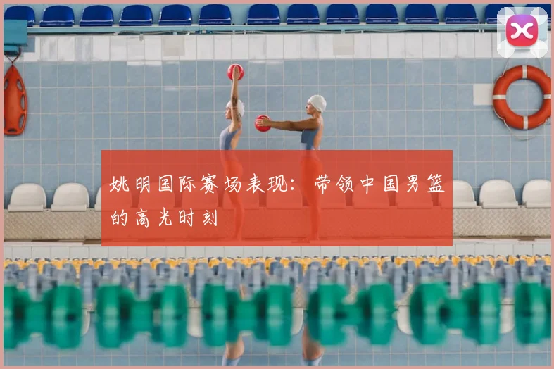 姚明国际赛场表现：带领中国男篮的高光时刻