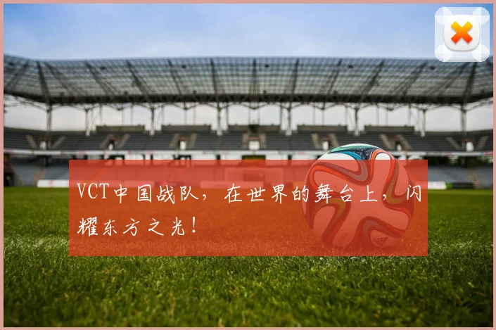 VCT中国战队，在世界的舞台上，闪耀东方之光！