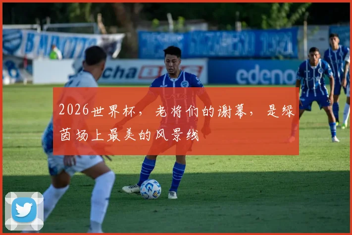 2026世界杯，老将们的谢幕，是绿茵场上最美的风景线