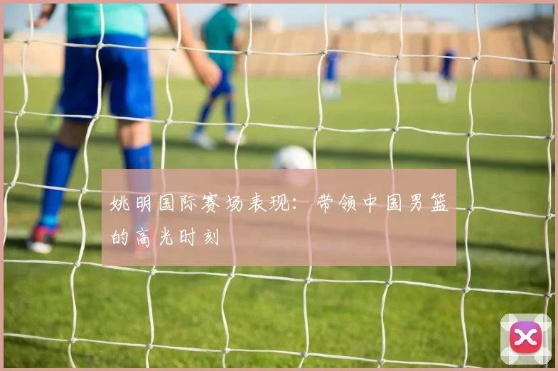 姚明国际赛场表现：带领中国男篮的高光时刻