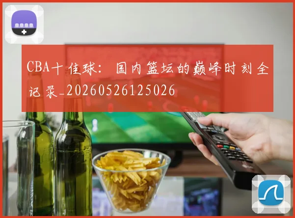 CBA十佳球：国内篮坛的巅峰时刻全记录_20260526125026