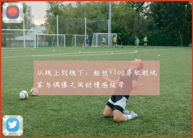 从线上到线下，粉丝Vlog串联起玩家与偶像之间的情感纽带