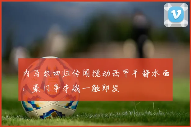 内马尔回归传闻搅动西甲平静水面，豪门争夺战一触即发