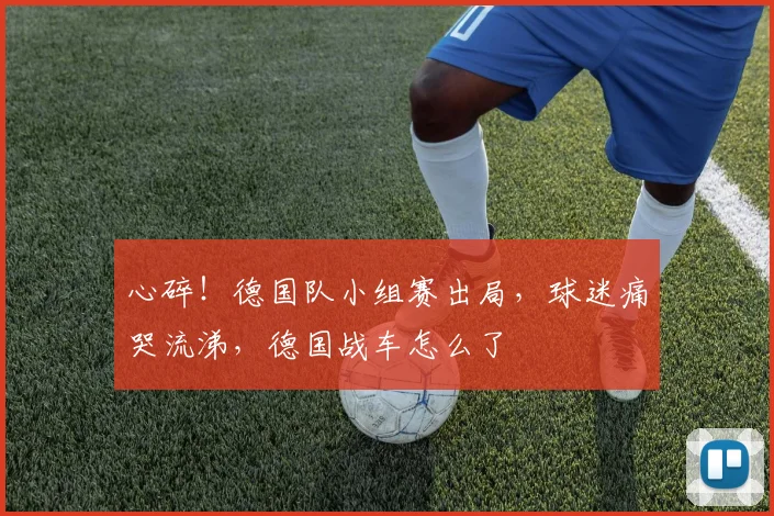 心碎！德国队小组赛出局，球迷痛哭流涕，德国战车怎么了
